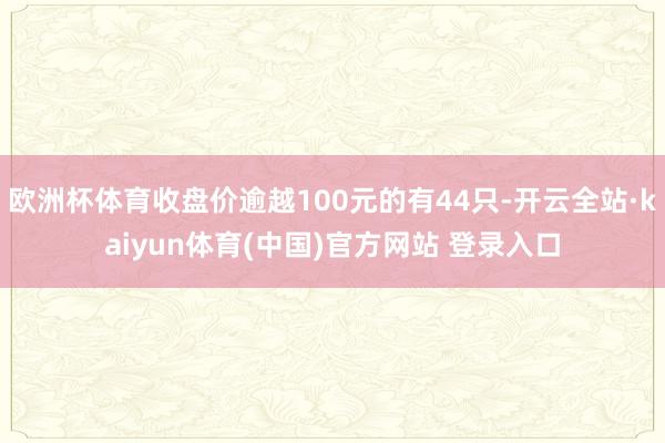 欧洲杯体育收盘价逾越100元的有44只-开云全站·kaiyun体育(中国)官方网站 登录入口