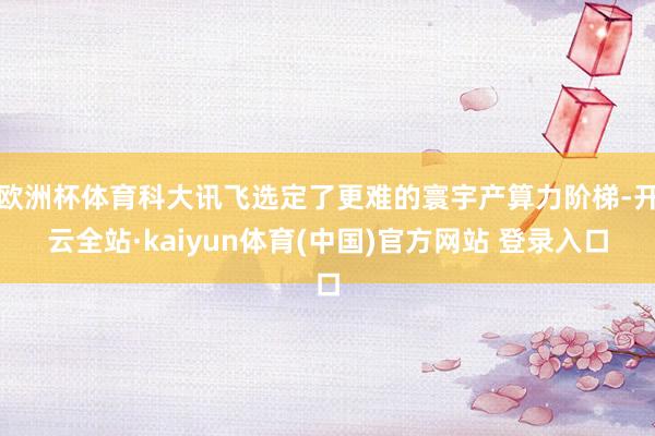 欧洲杯体育科大讯飞选定了更难的寰宇产算力阶梯-开云全站·kaiyun体育(中国)官方网站 登录入口
