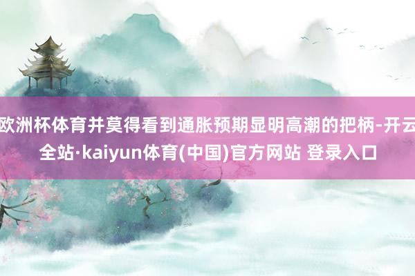 欧洲杯体育并莫得看到通胀预期显明高潮的把柄-开云全站·kaiyun体育(中国)官方网站 登录入口
