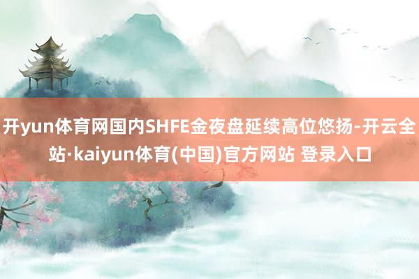 开yun体育网国内SHFE金夜盘延续高位悠扬-开云全站·kaiyun体育(中国)官方网站 登录入口