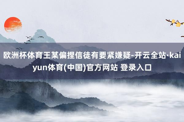 欧洲杯体育王某偏捏信徒有要紧嫌疑-开云全站·kaiyun体育(中国)官方网站 登录入口