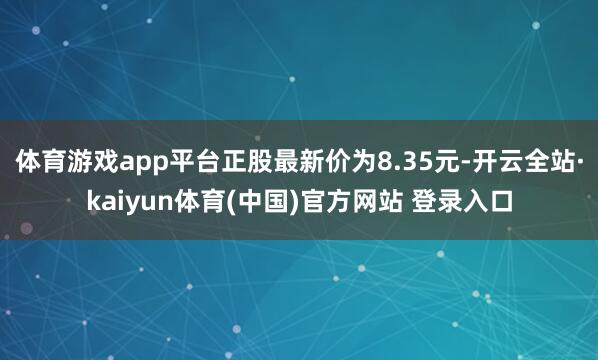 体育游戏app平台正股最新价为8.35元-开云全站·kaiyun体育(中国)官方网站 登录入口