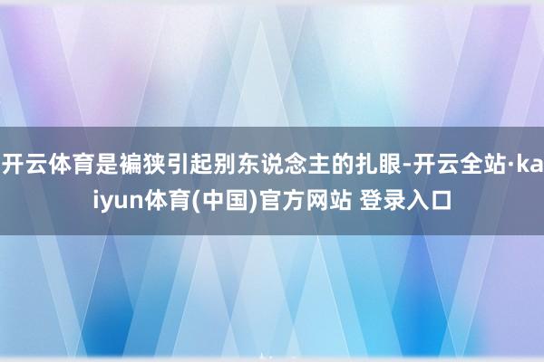 开云体育是褊狭引起别东说念主的扎眼-开云全站·kaiyun体育(中国)官方网站 登录入口