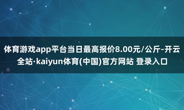 体育游戏app平台当日最高报价8.00元/公斤-开云全站·kaiyun体育(中国)官方网站 登录入口