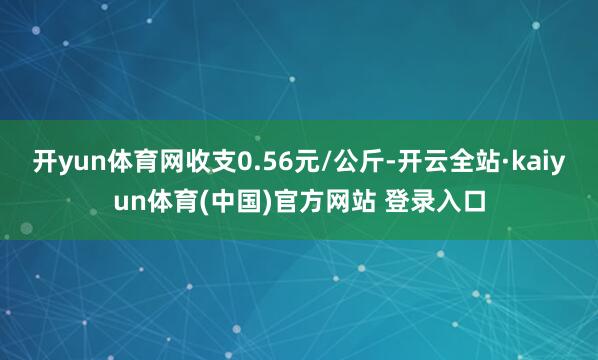 开yun体育网收支0.56元/公斤-开云全站·kaiyun体育(中国)官方网站 登录入口