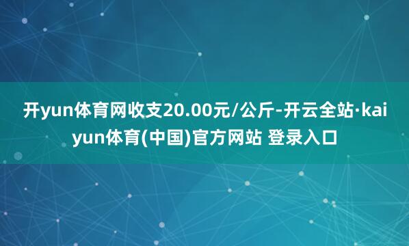 开yun体育网收支20.00元/公斤-开云全站·kaiyun体育(中国)官方网站 登录入口