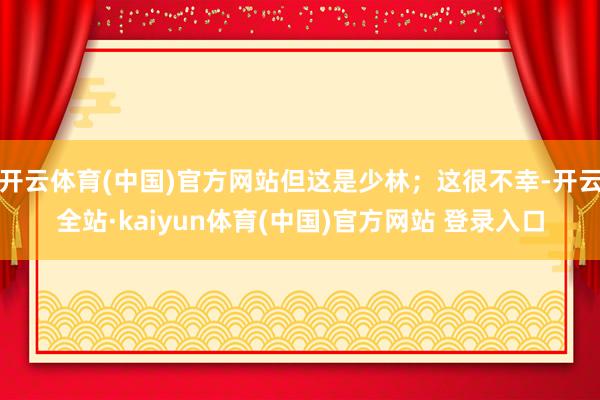 开云体育(中国)官方网站但这是少林；这很不幸-开云全站·kaiyun体育(中国)官方网站 登录入口
