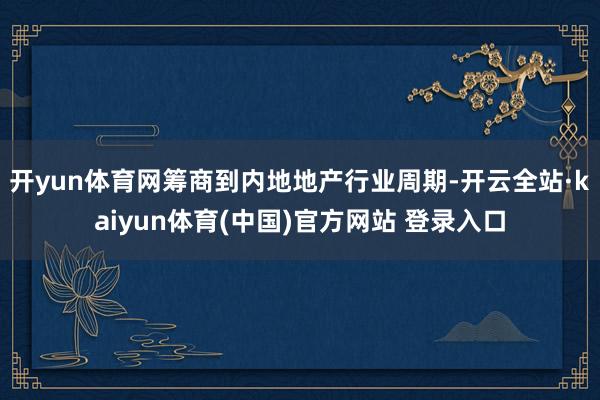开yun体育网筹商到内地地产行业周期-开云全站·kaiyun体育(中国)官方网站 登录入口