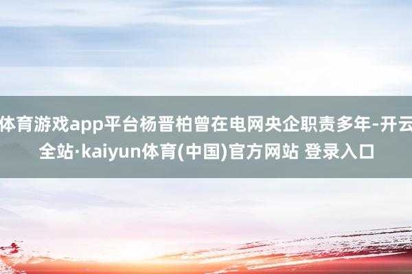 体育游戏app平台杨晋柏曾在电网央企职责多年-开云全站·kaiyun体育(中国)官方网站 登录入口