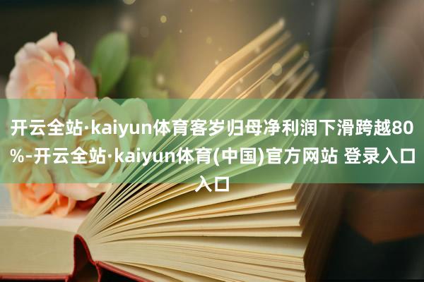 开云全站·kaiyun体育客岁归母净利润下滑跨越80%-开云全站·kaiyun体育(中国)官方网站 登录入口