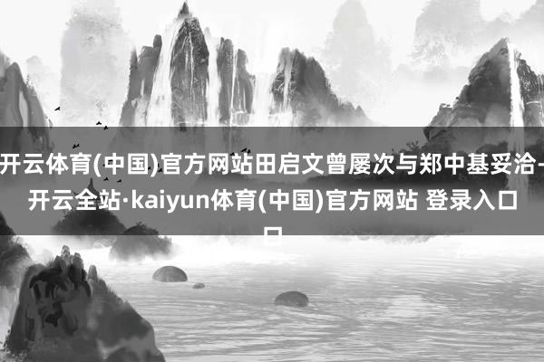 开云体育(中国)官方网站田启文曾屡次与郑中基妥洽-开云全站·kaiyun体育(中国)官方网站 登录入口