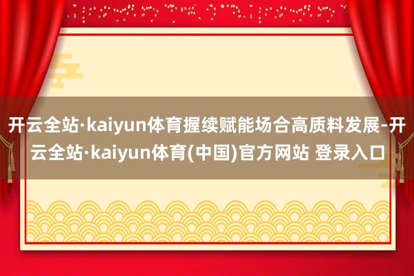 开云全站·kaiyun体育握续赋能场合高质料发展-开云全站·kaiyun体育(中国)官方网站 登录入口