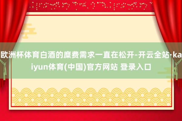 欧洲杯体育白酒的糜费需求一直在松开-开云全站·kaiyun体育(中国)官方网站 登录入口