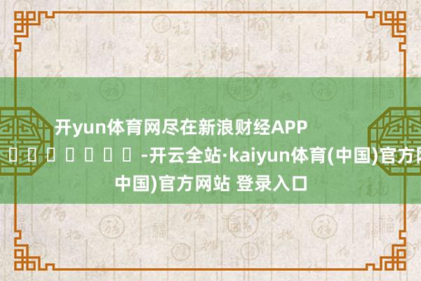 开yun体育网尽在新浪财经APP -开云全站·kaiyun体育(中国)官方网站 登录入口