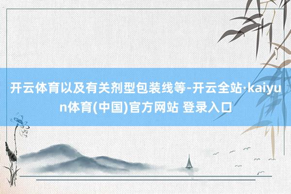 开云体育以及有关剂型包装线等-开云全站·kaiyun体育(中国)官方网站 登录入口